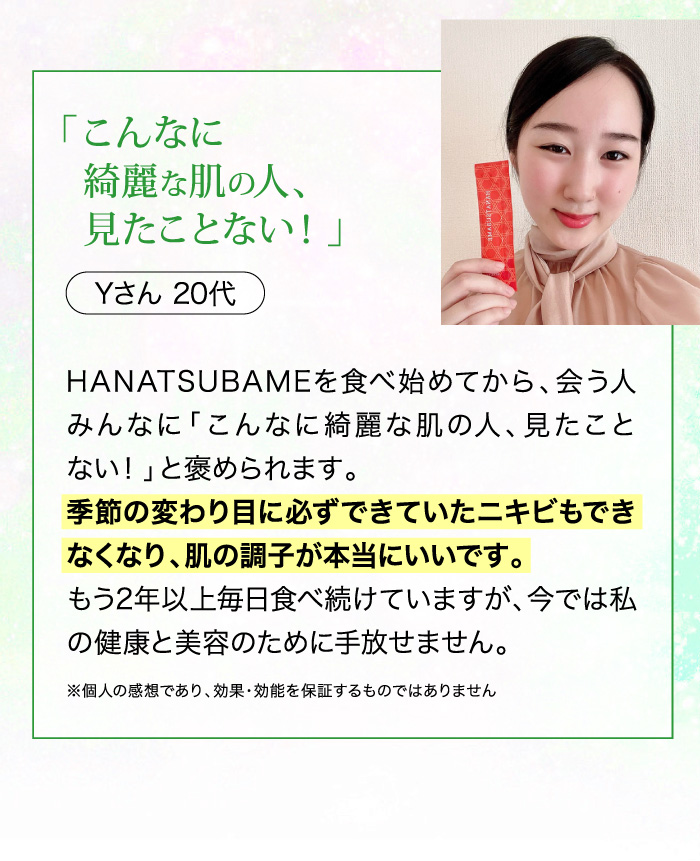 20代女性の口コミ - 季節の変わり目に必ずできていたニキビもできなくなり肌の調子が本当にいいです。
